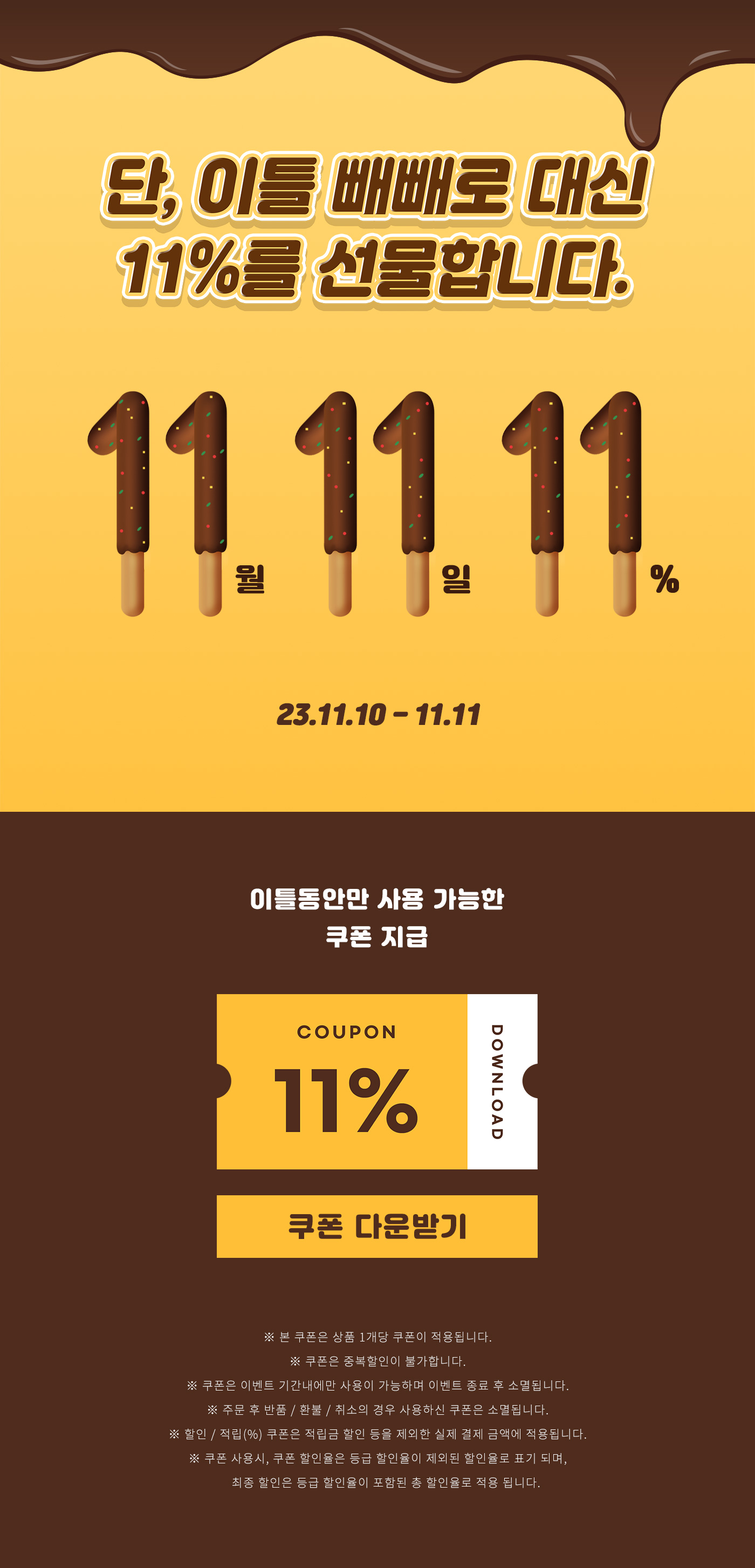 단, 이틀 빼빼로 대신 11%를 선물합니다. 11월 11일 11% | #빼빼로데이 #11% 쿠폰 23.11.10 - 11.11 | 이틀동안만 사용 가능한 11% 할인 쿠폰 지급 [11% 쿠폰 다운받기] | ※ 본 쿠폰은 상품 1개당 쿠폰이 적용됩니다. ※ 쿠폰은 중복할인이 불가합니다. ※ 쿠폰은 이벤트 기간내에만 사용이 가능하며 이벤트 종료 후 소멸됩니다. ※ 주문 후 반품 / 환불 / 취소의 경우 사용하신 쿠폰은 소멸됩니다. ※ 할인 / 적립(%) 쿠폰은 적립금 할인 등을 제외한 실제 결제 금액에 적용됩니다. ※ 쿠폰 사용시, 쿠폰 할인율은 등급 할인율이 제외된 할인율로 표기 되며, 최종 할인은 등급 할인율이 포함된 총 할인율로 적용 됩니다.